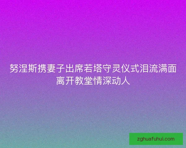 努涅斯携妻子出席若塔守灵仪式泪流满面离开教堂情深动人