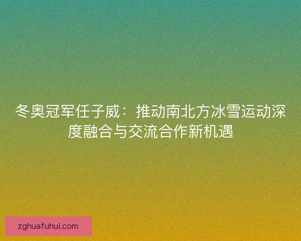 冬奥冠军任子威：推动南北方冰雪运动深度融合与交流合作新机遇