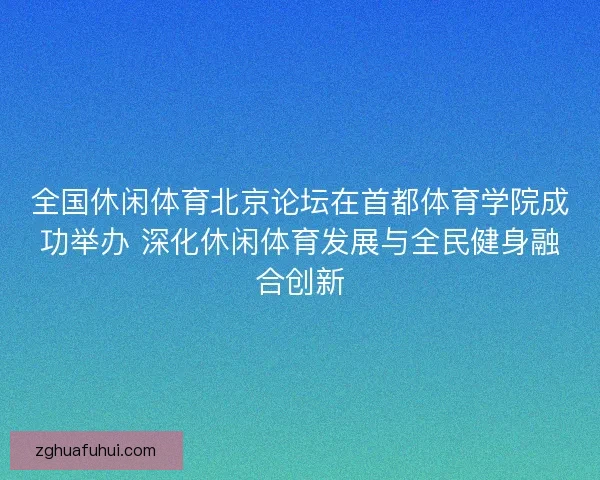 全国休闲体育北京论坛在首都体育学院成功举办 深化休闲体育发展与全民健身融合创新