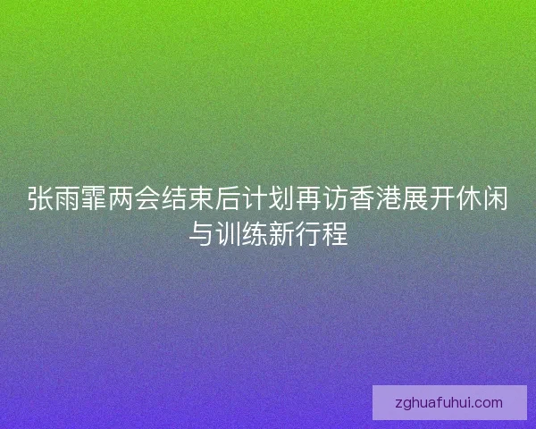 张雨霏两会结束后计划再访香港展开休闲与训练新行程