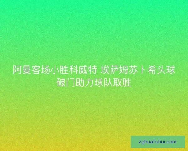 阿曼客场小胜科威特 埃萨姆苏卜希头球破门助力球队取胜
