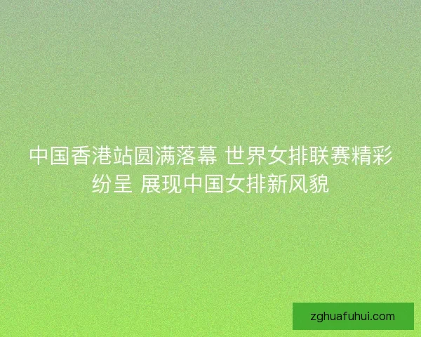 中国香港站圆满落幕 世界女排联赛精彩纷呈 展现中国女排新风貌
