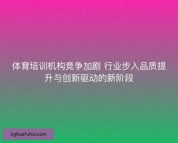 体育培训机构竞争加剧 行业步入品质提升与创新驱动的新阶段