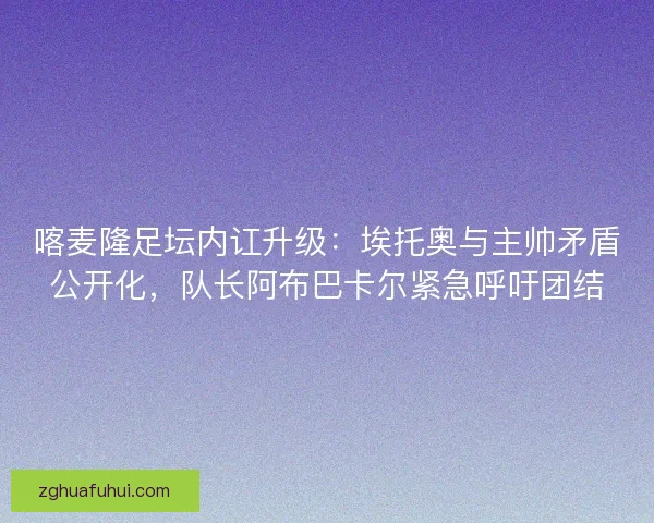 喀麦隆足坛内讧升级：埃托奥与主帅矛盾公开化，队长阿布巴卡尔紧急呼吁团结
