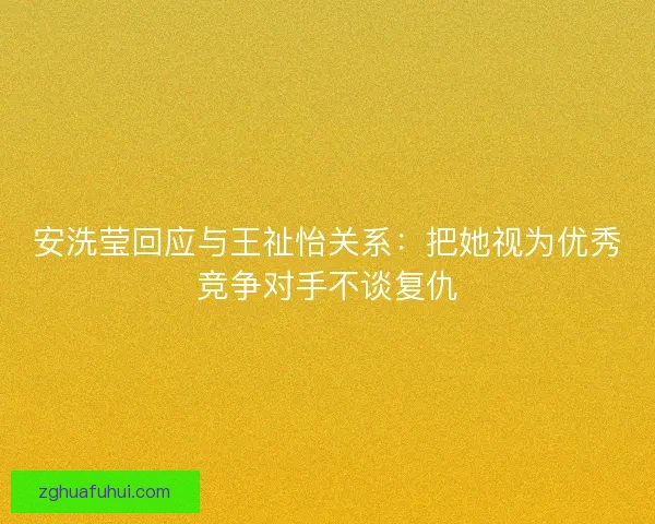 安洗莹回应与王祉怡关系：把她视为优秀竞争对手不谈复仇