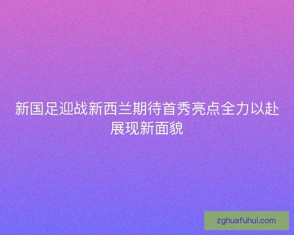 新国足迎战新西兰期待首秀亮点全力以赴展现新面貌
