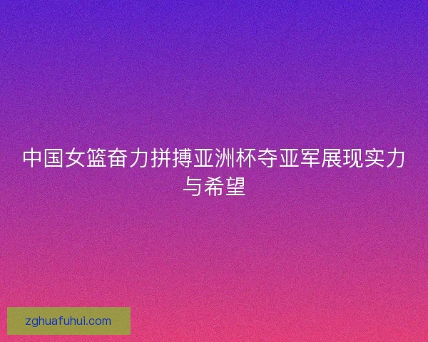 中国女篮奋力拼搏亚洲杯夺亚军展现实力与希望
