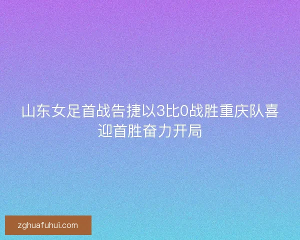 山东女足首战告捷以3比0战胜重庆队喜迎首胜奋力开局