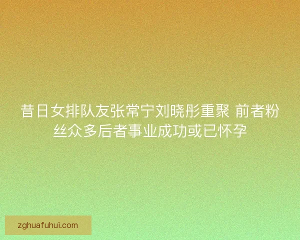 昔日女排队友张常宁刘晓彤重聚 前者粉丝众多后者事业成功或已怀孕