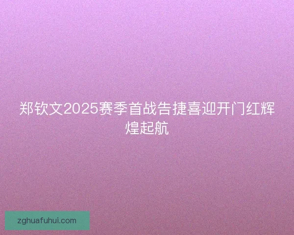 郑钦文2025赛季首战告捷喜迎开门红辉煌起航