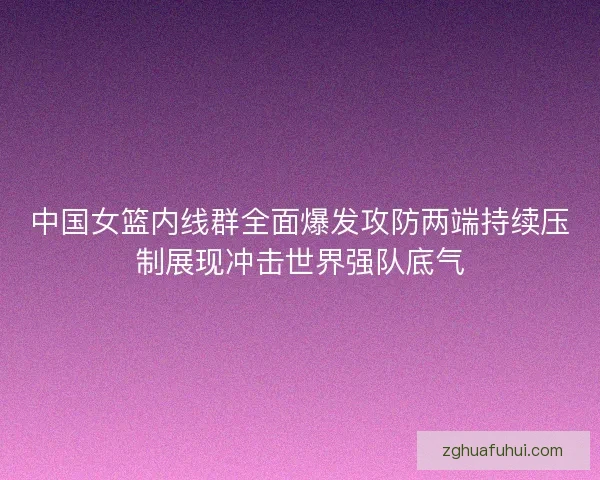中国女篮内线群全面爆发攻防两端持续压制展现冲击世界强队底气