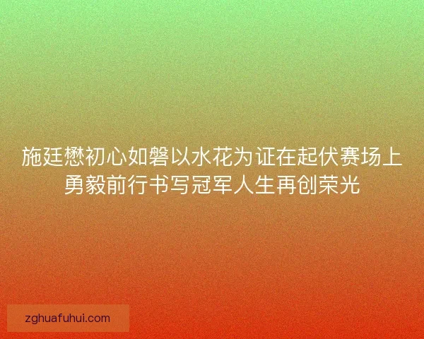 施廷懋初心如磐以水花为证在起伏赛场上勇毅前行书写冠军人生再创荣光