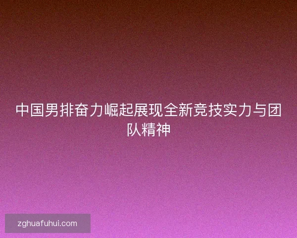 中国男排奋力崛起展现全新竞技实力与团队精神